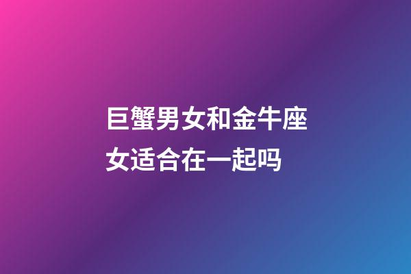 巨蟹男女和金牛座女适合在一起吗-第1张-星座运势-玄机派