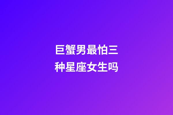 巨蟹男最怕三种星座女生吗