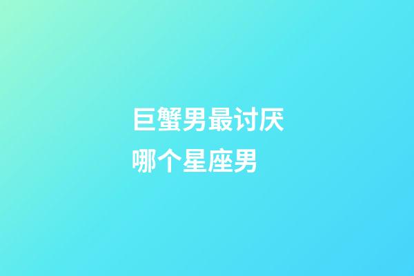 巨蟹男最讨厌哪个星座男-第1张-星座运势-玄机派