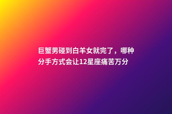 巨蟹男碰到白羊女就完了，(盘点)哪种分手方式会让12星座痛苦万分-第1张-观点-玄机派