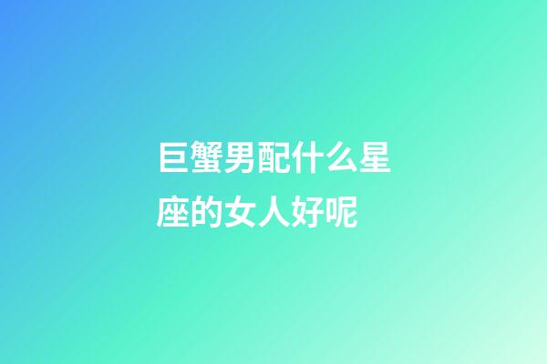 巨蟹男配什么星座的女人好呢-第1张-星座运势-玄机派