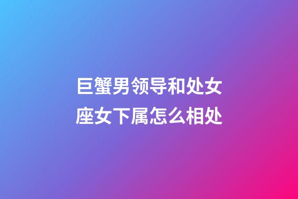 巨蟹男领导和处女座女下属怎么相处