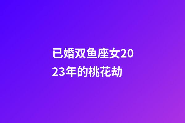 已婚双鱼座女2023年的桃花劫-第1张-星座运势-玄机派