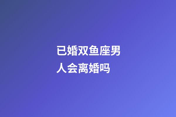 已婚双鱼座男人会离婚吗-第1张-星座运势-玄机派