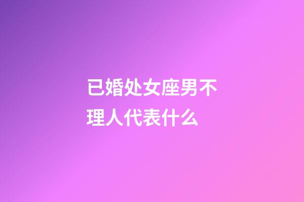 已婚处女座男不理人代表什么-第1张-星座运势-玄机派