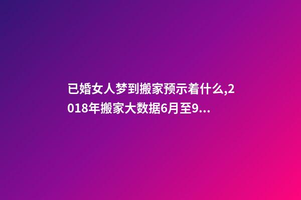 已婚女人梦到搬家预示着什么,2018年搬家大数据6月至9月为搬家高峰季-第1张-观点-玄机派