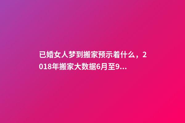 已婚女人梦到搬家预示着什么，2018年搬家大数据6月至9月为搬家高峰季-第1张-观点-玄机派