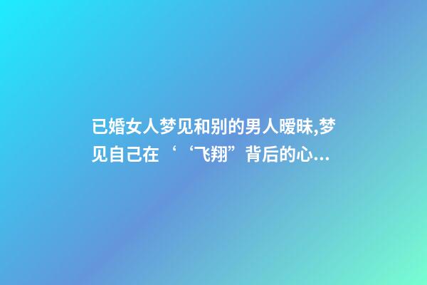 已婚女人梦见和别的男人暧昧,梦见自己在‘‘飞翔”背后的心理暗示梦境分析第七期-第1张-观点-玄机派