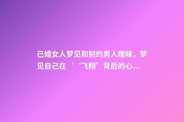 已婚女人梦见和别的男人暧昧，梦见自己在‘‘飞翔”背后的心理暗示梦境分析第七期-第1张-观点-玄机派