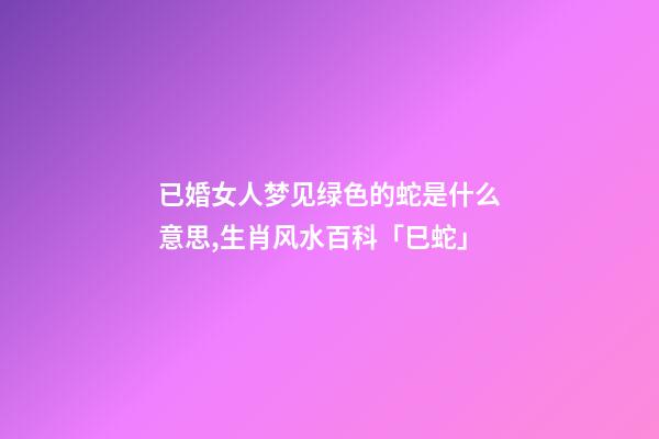 已婚女人梦见绿色的蛇是什么意思,生肖风水百科「巳蛇」-第1张-观点-玄机派