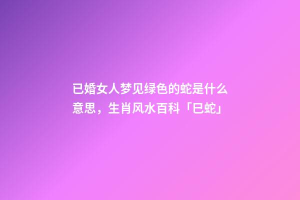 已婚女人梦见绿色的蛇是什么意思，生肖风水百科「巳蛇」-第1张-观点-玄机派
