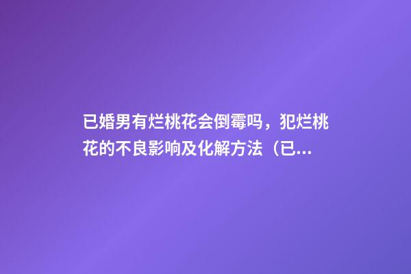 已婚男有烂桃花会倒霉吗，犯烂桃花的不良影响及化解方法（已婚男人的烂桃花危害）