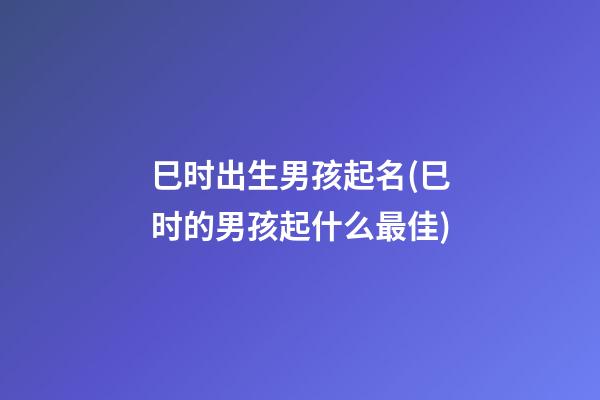 巳时出生男孩起名(巳时的男孩起什么最佳)