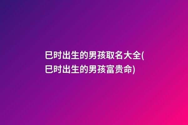 巳时出生的男孩取名大全(巳时出生的男孩富贵命)