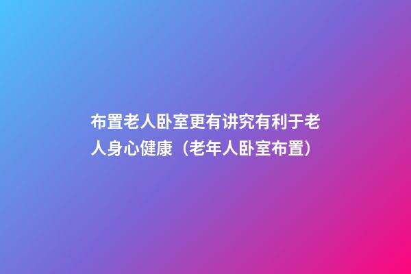 布置老人卧室更有讲究有利于老人身心健康（老年人卧室布置）