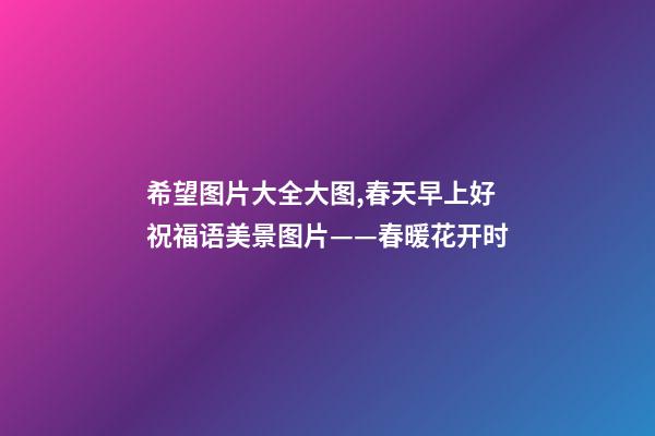 希望图片大全大图,春天早上好祝福语美景图片——春暖花开时-第1张-观点-玄机派