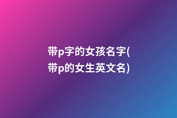 带p字的女孩名字(带p的女生英文名)