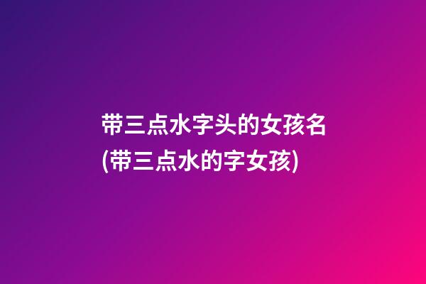 带三点水字头的女孩名(带三点水的字女孩)