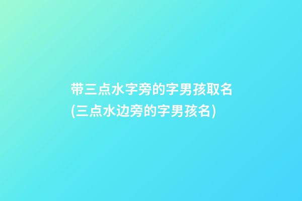 带三点水字旁的字男孩取名(三点水边旁的字男孩名)