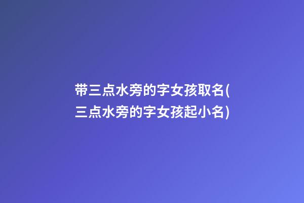 带三点水旁的字女孩取名(三点水旁的字女孩起小名)