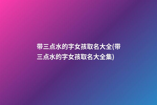 带三点水的字女孩取名大全(带三点水的字女孩取名大全集)