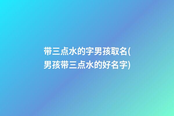 带三点水的字男孩取名(男孩带三点水的好名字)