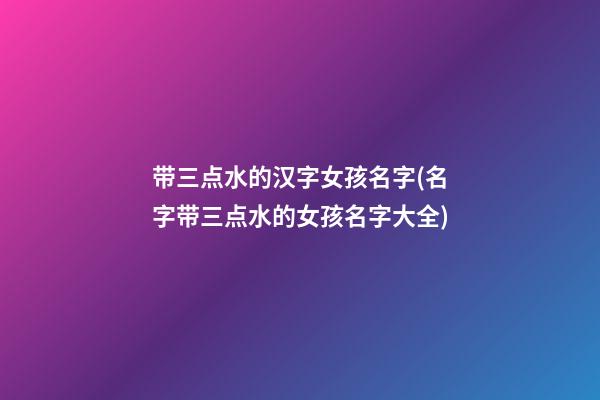 带三点水的汉字女孩名字(名字带三点水的女孩名字大全)