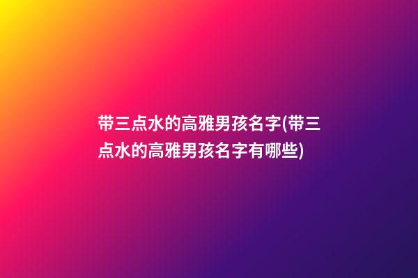 带三点水的高雅男孩名字(带三点水的高雅男孩名字有哪些)