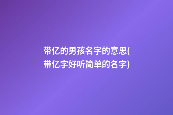 带亿的男孩名字的意思(带亿字好听简单的名字)