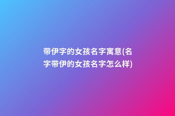带伊字的女孩名字寓意(名字带伊的女孩名字怎么样)