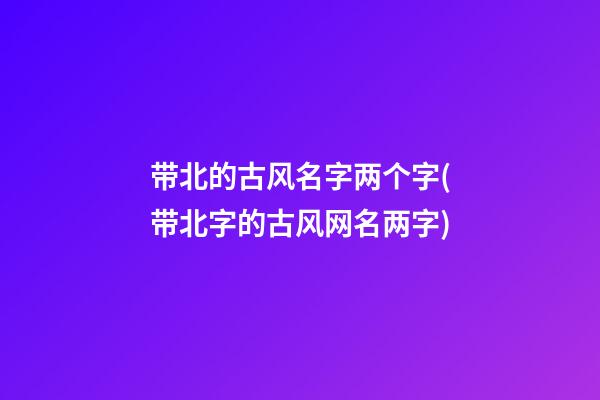 带北的古风名字两个字(带北字的古风网名两字)