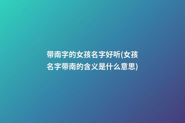 带南字的女孩名字好听(女孩名字带南的含义是什么意思)