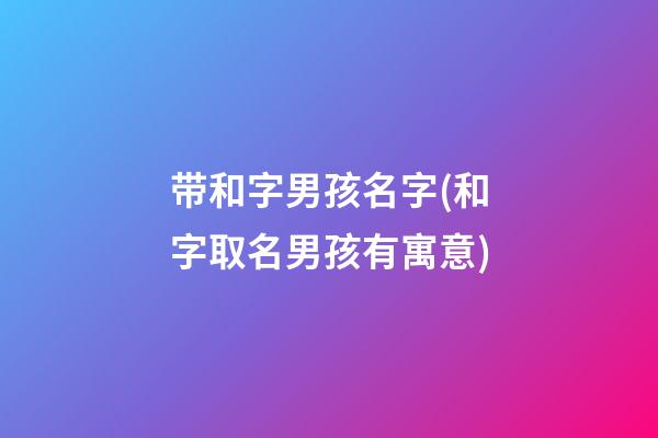 带和字男孩名字(和字取名男孩有寓意)