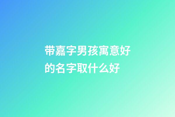 带嘉字男孩寓意好的名字取什么好