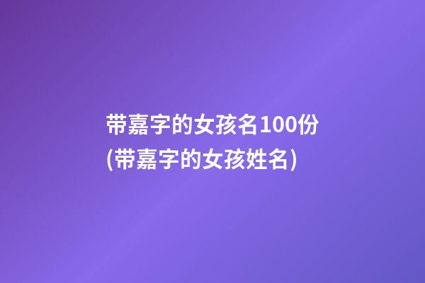 带嘉字的女孩名100份(带嘉字的女孩姓名)