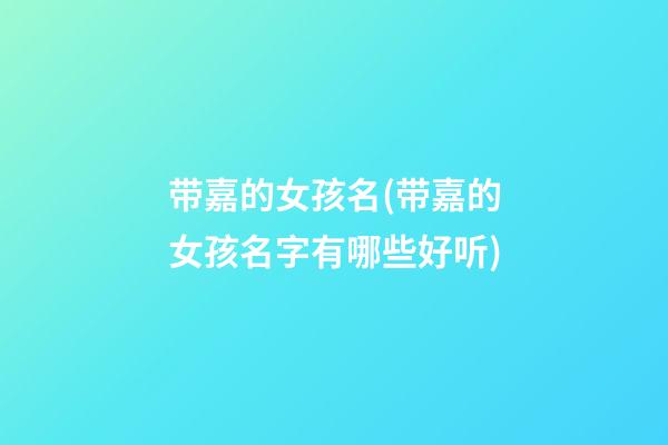 带嘉的女孩名(带嘉的女孩名字有哪些好听)
