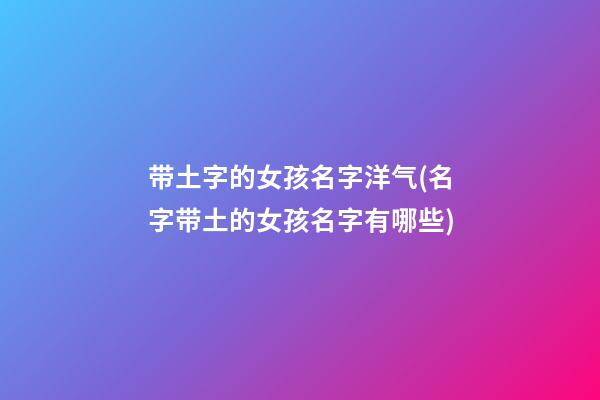 带土字的女孩名字洋气(名字带土的女孩名字有哪些)