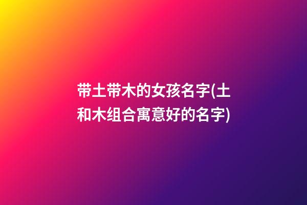 带土带木的女孩名字(土和木组合寓意好的名字)