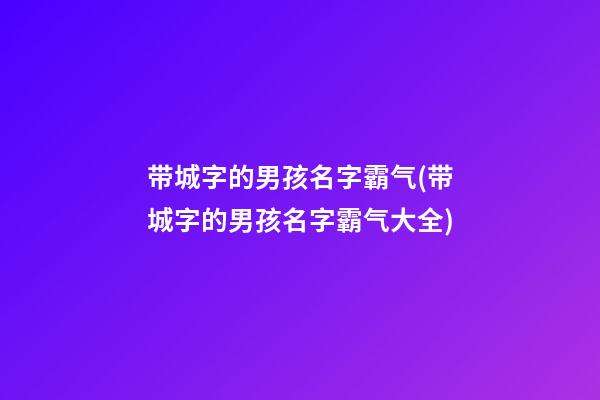 带城字的男孩名字霸气(带城字的男孩名字霸气大全)