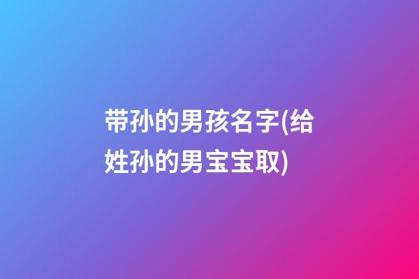 带孙的男孩名字(给姓孙的男宝宝取)