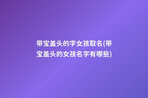带宝盖头的字女孩取名(带宝盖头的女孩名字有哪些)