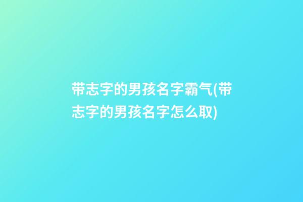 带志字的男孩名字霸气(带志字的男孩名字怎么取)