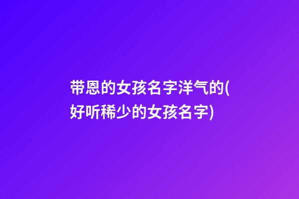 带恩的女孩名字洋气的(好听稀少的女孩名字)