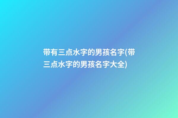 带有三点水字的男孩名字(带三点水字的男孩名字大全)