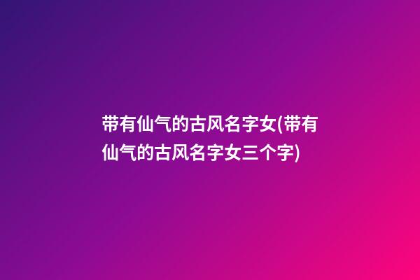 带有仙气的古风名字女(带有仙气的古风名字女三个字)