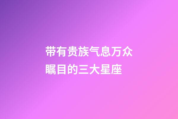 带有贵族气息万众瞩目的三大星座