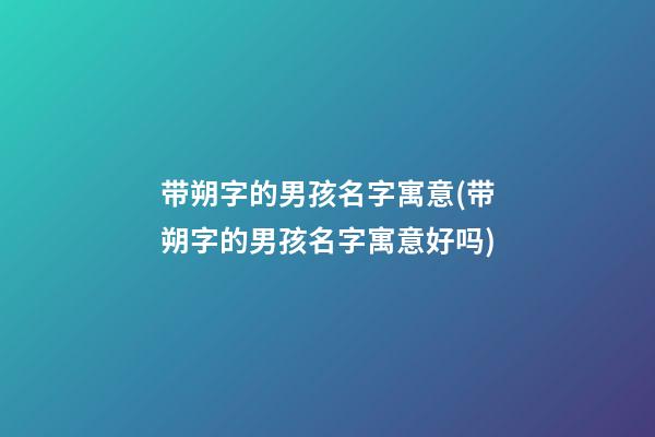 带朔字的男孩名字寓意(带朔字的男孩名字寓意好吗)