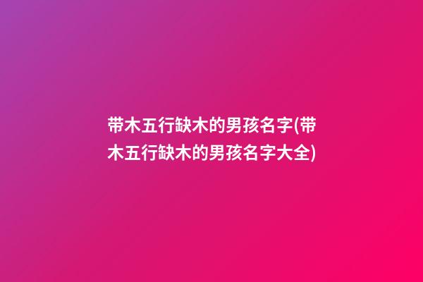带木五行缺木的男孩名字(带木五行缺木的男孩名字大全)