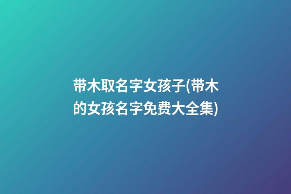 带木取名字女孩子(带木的女孩名字免费大全集)