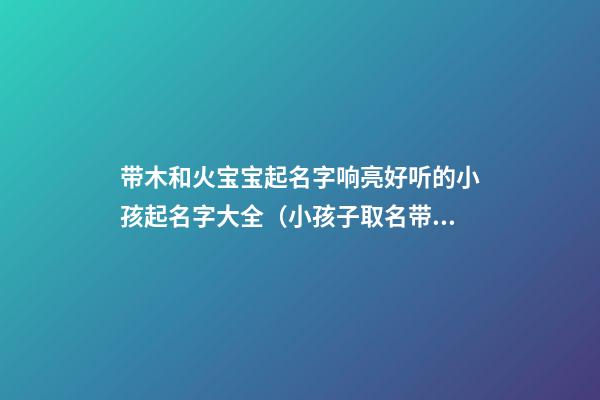 带木和火宝宝起名字响亮好听的小孩起名字大全（小孩子取名带火和木的名字）